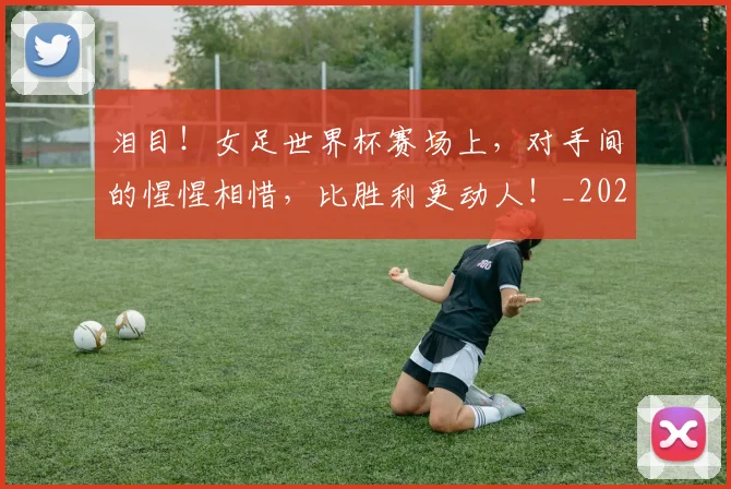 泪目！女足世界杯赛场上，对手间的惺惺相惜，比胜利更动人！_20260707154312_20260801173954