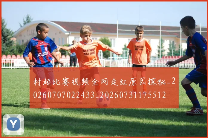 村超比赛视频全网走红原因探秘_20260707022433_20260731175512