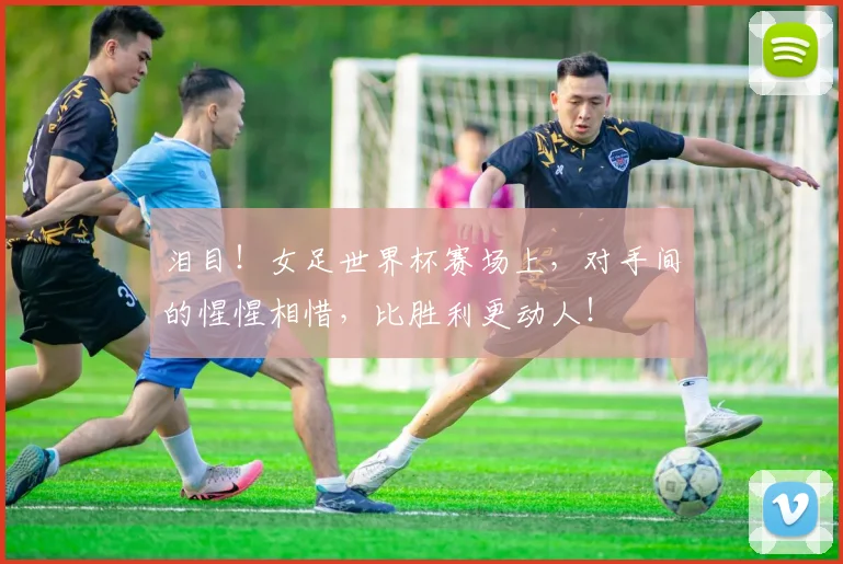 泪目！女足世界杯赛场上，对手间的惺惺相惜，比胜利更动人！