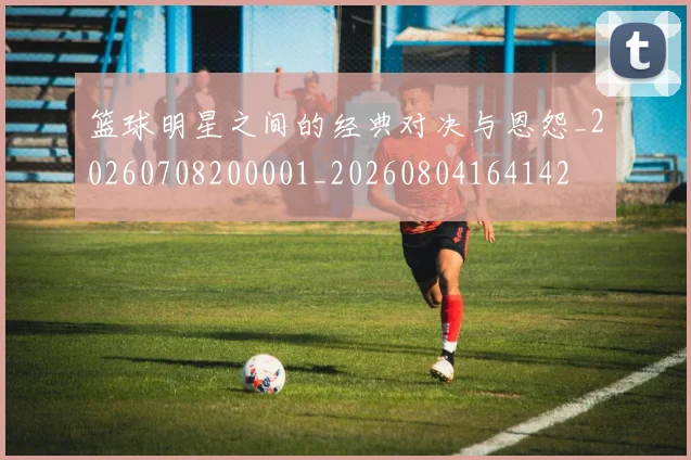 篮球明星之间的经典对决与恩怨_20260708200001_20260804164142