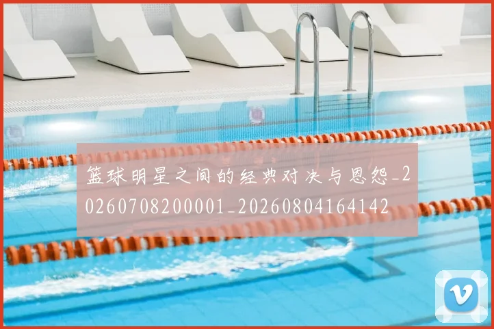 篮球明星之间的经典对决与恩怨_20260708200001_20260804164142