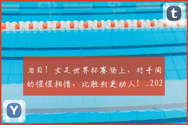 泪目!女足世界杯赛场上,对手间的惺惺相惜,比胜利更动人!_20260707154312_20260801173954